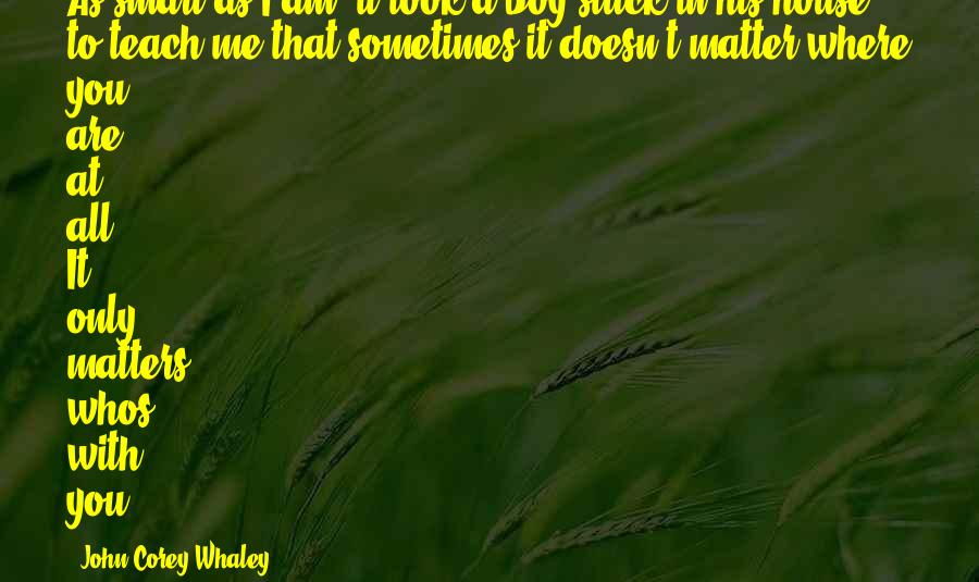 John Corey Whaley Quotes: As smart as I am, it took a boy stuck in his house to teach me that sometimes it doesn't matter where you are at all. It only matters whos with you.