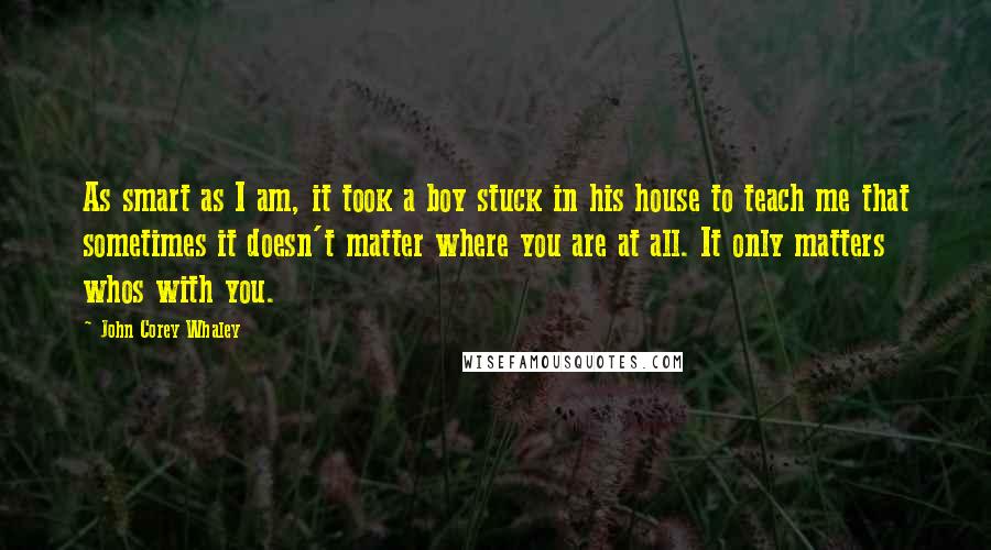 John Corey Whaley Quotes: As smart as I am, it took a boy stuck in his house to teach me that sometimes it doesn't matter where you are at all. It only matters whos with you.