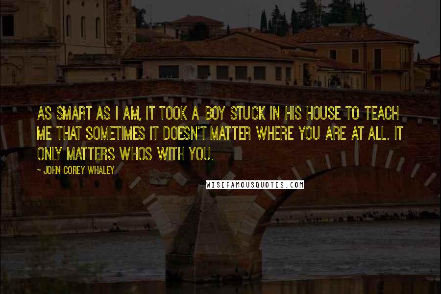 John Corey Whaley Quotes: As smart as I am, it took a boy stuck in his house to teach me that sometimes it doesn't matter where you are at all. It only matters whos with you.