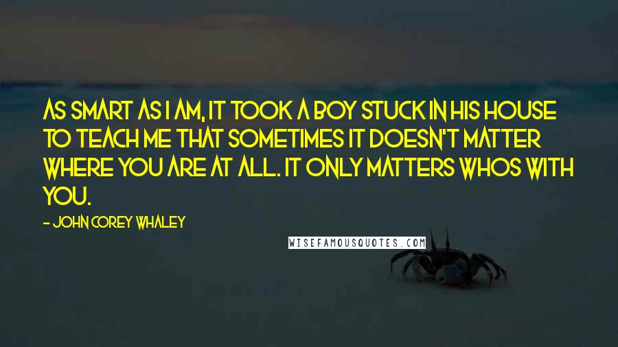 John Corey Whaley Quotes: As smart as I am, it took a boy stuck in his house to teach me that sometimes it doesn't matter where you are at all. It only matters whos with you.