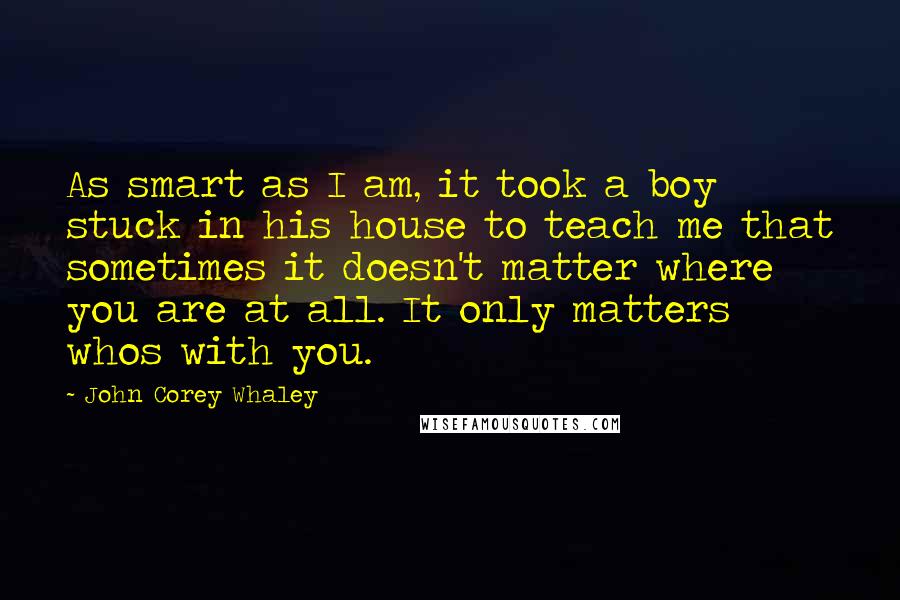 John Corey Whaley Quotes: As smart as I am, it took a boy stuck in his house to teach me that sometimes it doesn't matter where you are at all. It only matters whos with you.