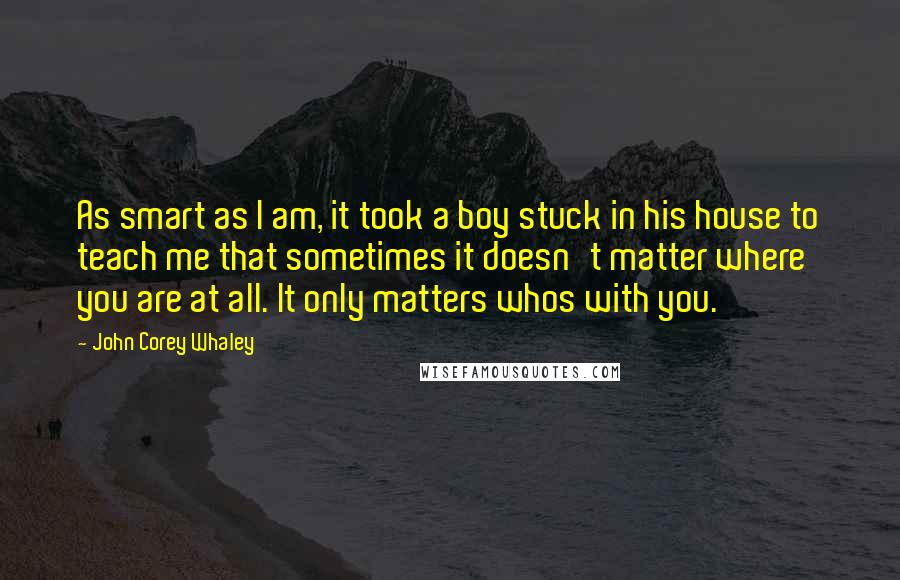 John Corey Whaley Quotes: As smart as I am, it took a boy stuck in his house to teach me that sometimes it doesn't matter where you are at all. It only matters whos with you.