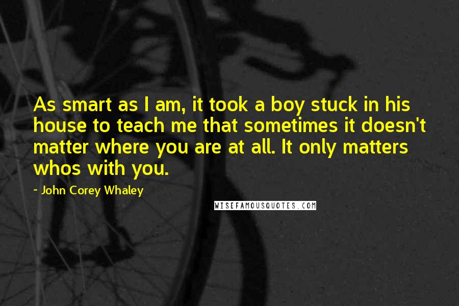 John Corey Whaley Quotes: As smart as I am, it took a boy stuck in his house to teach me that sometimes it doesn't matter where you are at all. It only matters whos with you.