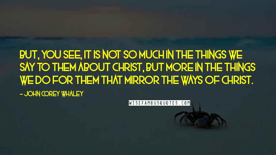 John Corey Whaley Quotes: But, you see, it is not so much in the things we say to them about Christ, but more in the things we do for them that mirror the ways of Christ.