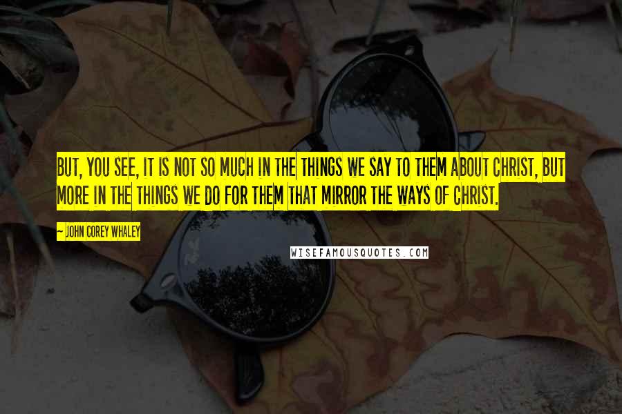 John Corey Whaley Quotes: But, you see, it is not so much in the things we say to them about Christ, but more in the things we do for them that mirror the ways of Christ.