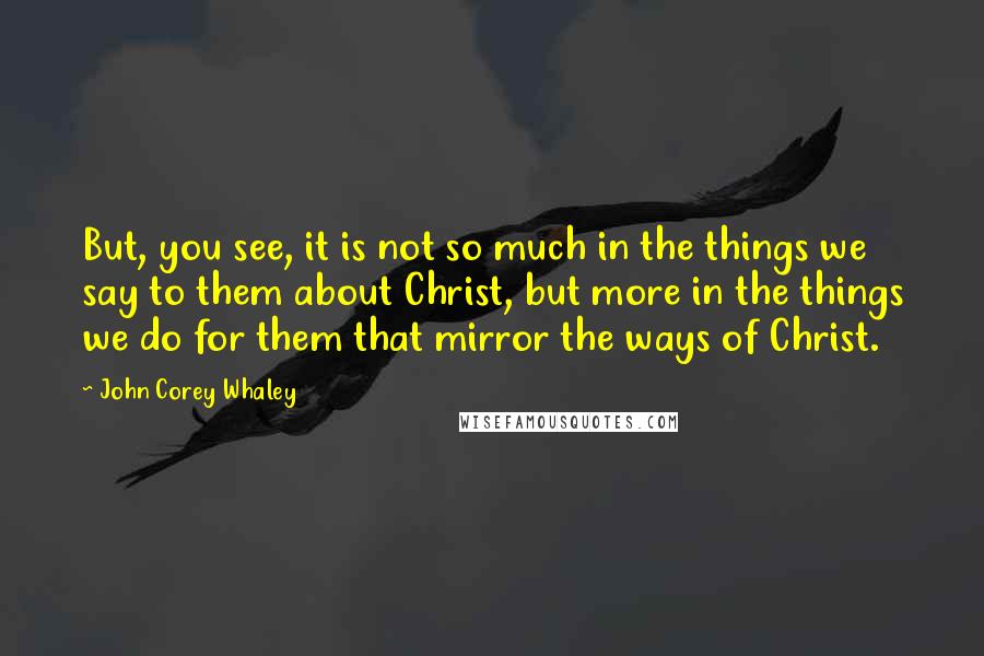 John Corey Whaley Quotes: But, you see, it is not so much in the things we say to them about Christ, but more in the things we do for them that mirror the ways of Christ.