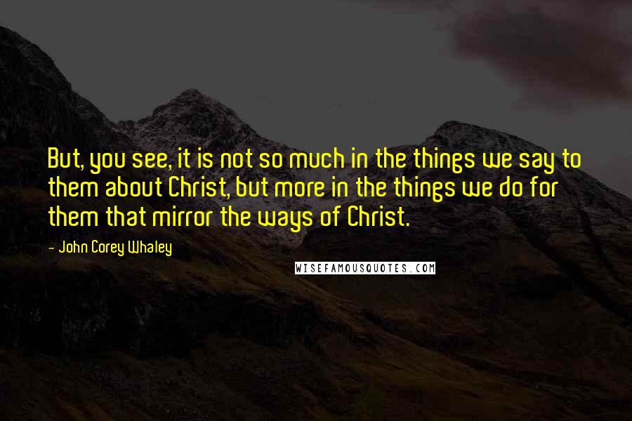 John Corey Whaley Quotes: But, you see, it is not so much in the things we say to them about Christ, but more in the things we do for them that mirror the ways of Christ.