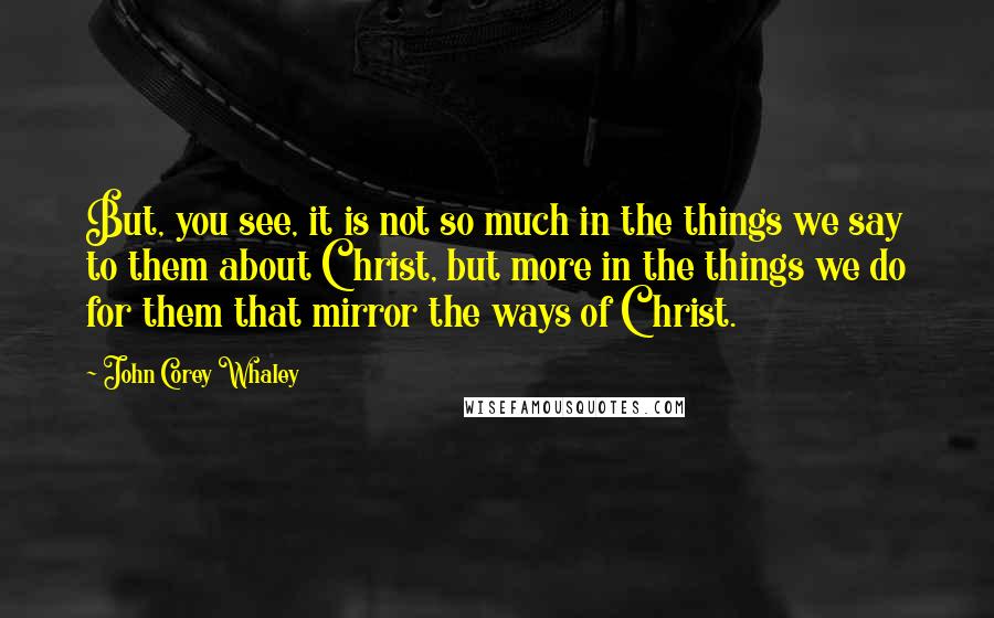 John Corey Whaley Quotes: But, you see, it is not so much in the things we say to them about Christ, but more in the things we do for them that mirror the ways of Christ.