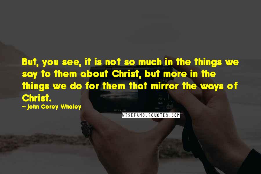 John Corey Whaley Quotes: But, you see, it is not so much in the things we say to them about Christ, but more in the things we do for them that mirror the ways of Christ.