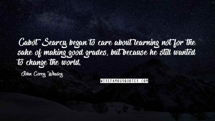 John Corey Whaley Quotes: Cabot Searcy began to care about learning not for the sake of making good grades, but because he still wanted to change the world.