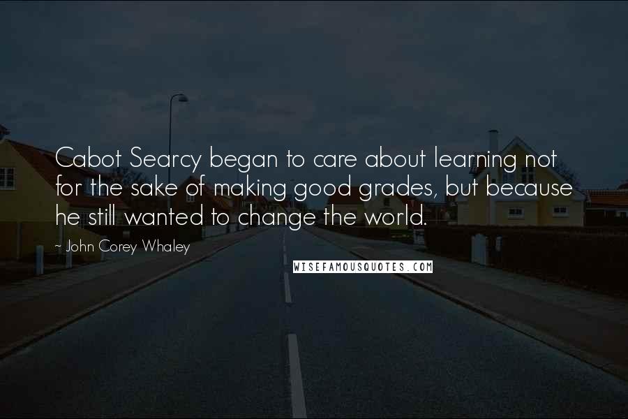 John Corey Whaley Quotes: Cabot Searcy began to care about learning not for the sake of making good grades, but because he still wanted to change the world.