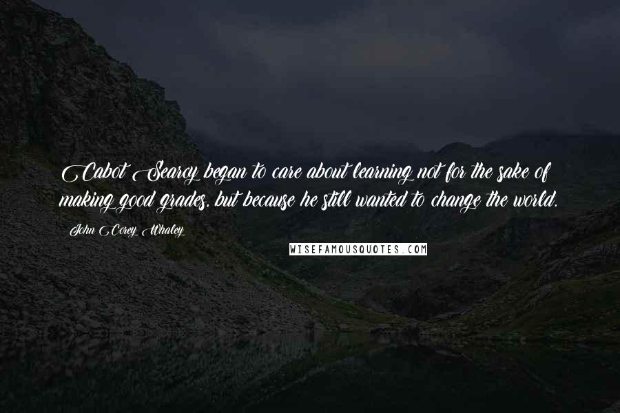 John Corey Whaley Quotes: Cabot Searcy began to care about learning not for the sake of making good grades, but because he still wanted to change the world.