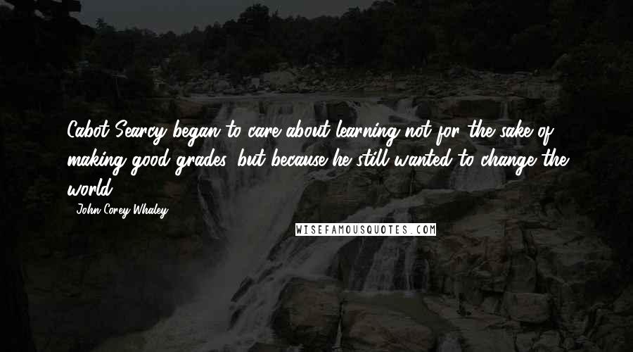 John Corey Whaley Quotes: Cabot Searcy began to care about learning not for the sake of making good grades, but because he still wanted to change the world.