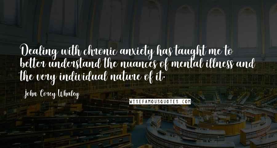 John Corey Whaley Quotes: Dealing with chronic anxiety has taught me to better understand the nuances of mental illness and the very individual nature of it.