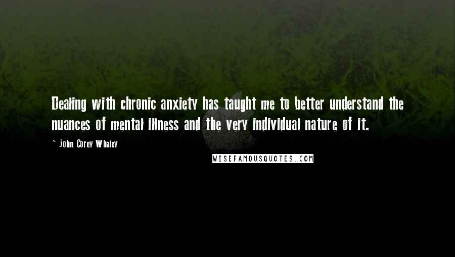 John Corey Whaley Quotes: Dealing with chronic anxiety has taught me to better understand the nuances of mental illness and the very individual nature of it.