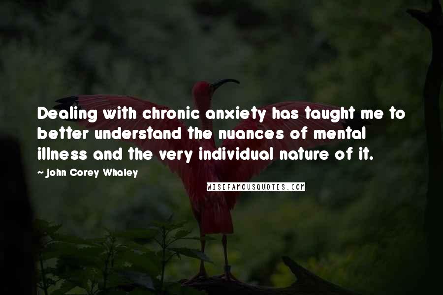 John Corey Whaley Quotes: Dealing with chronic anxiety has taught me to better understand the nuances of mental illness and the very individual nature of it.