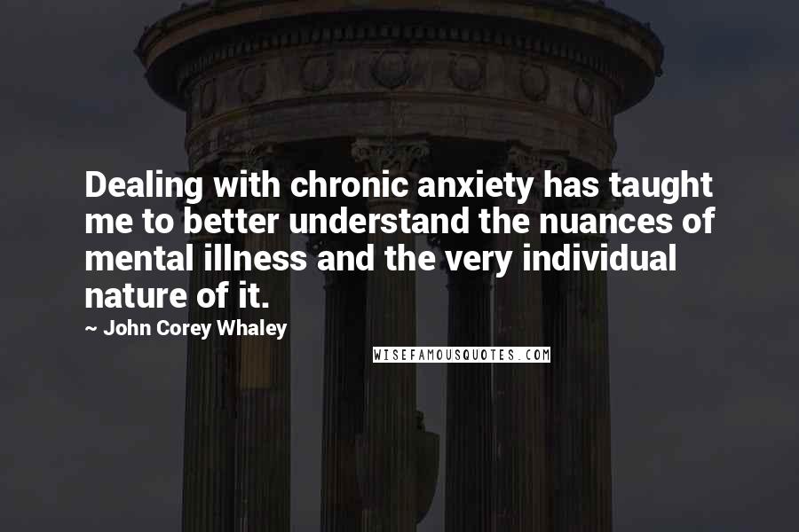 John Corey Whaley Quotes: Dealing with chronic anxiety has taught me to better understand the nuances of mental illness and the very individual nature of it.