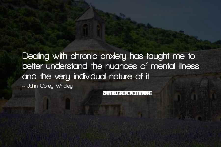 John Corey Whaley Quotes: Dealing with chronic anxiety has taught me to better understand the nuances of mental illness and the very individual nature of it.
