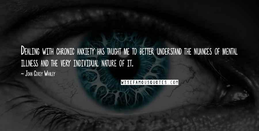 John Corey Whaley Quotes: Dealing with chronic anxiety has taught me to better understand the nuances of mental illness and the very individual nature of it.