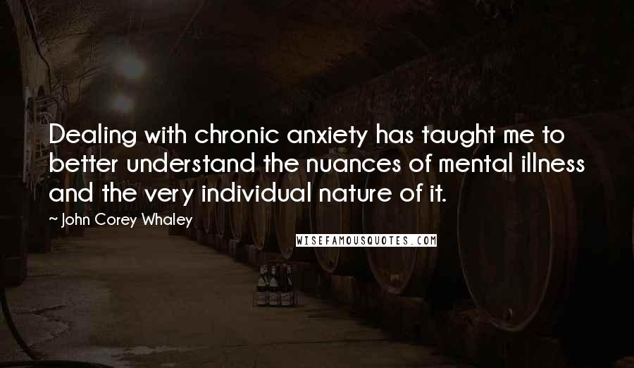 John Corey Whaley Quotes: Dealing with chronic anxiety has taught me to better understand the nuances of mental illness and the very individual nature of it.