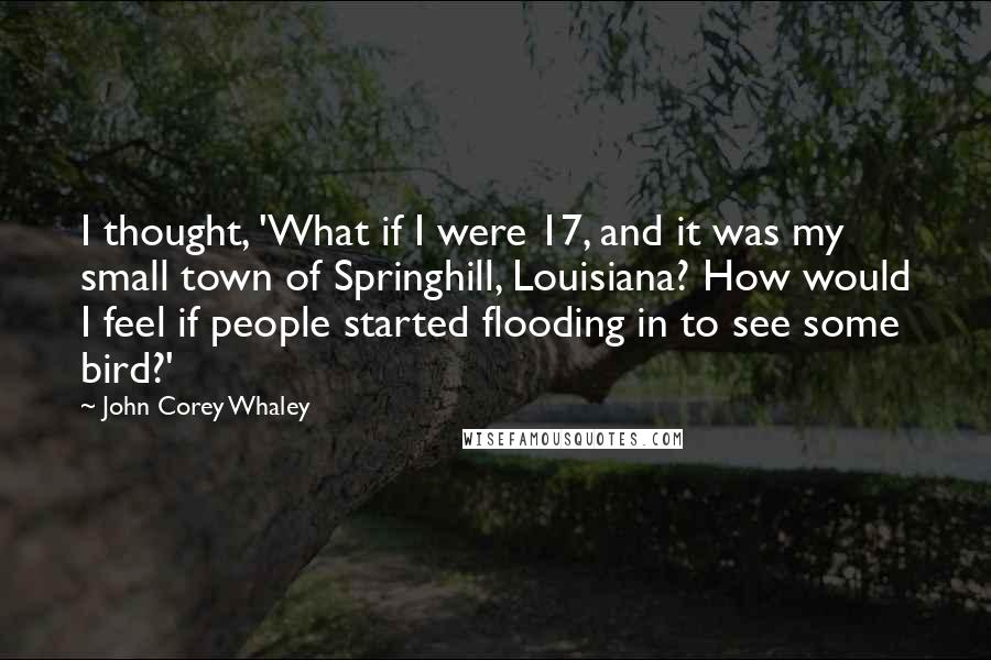 John Corey Whaley Quotes: I thought, 'What if I were 17, and it was my small town of Springhill, Louisiana? How would I feel if people started flooding in to see some bird?'