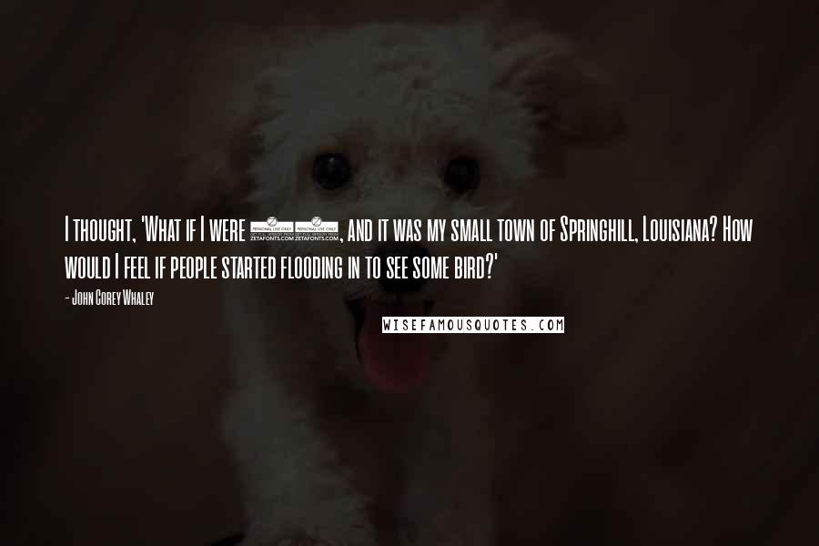 John Corey Whaley Quotes: I thought, 'What if I were 17, and it was my small town of Springhill, Louisiana? How would I feel if people started flooding in to see some bird?'