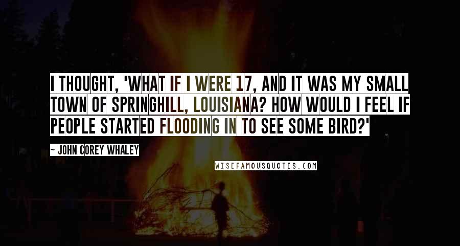 John Corey Whaley Quotes: I thought, 'What if I were 17, and it was my small town of Springhill, Louisiana? How would I feel if people started flooding in to see some bird?'