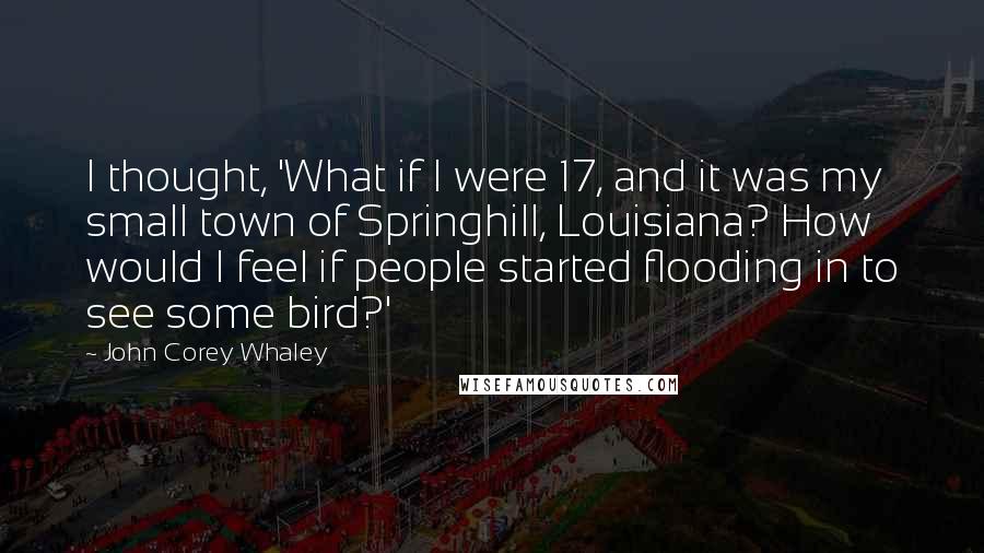 John Corey Whaley Quotes: I thought, 'What if I were 17, and it was my small town of Springhill, Louisiana? How would I feel if people started flooding in to see some bird?'