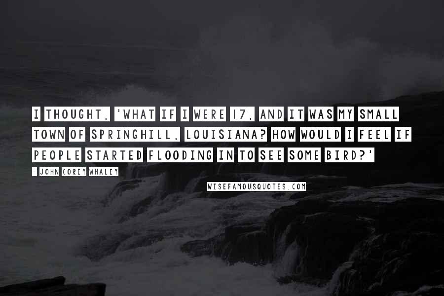 John Corey Whaley Quotes: I thought, 'What if I were 17, and it was my small town of Springhill, Louisiana? How would I feel if people started flooding in to see some bird?'