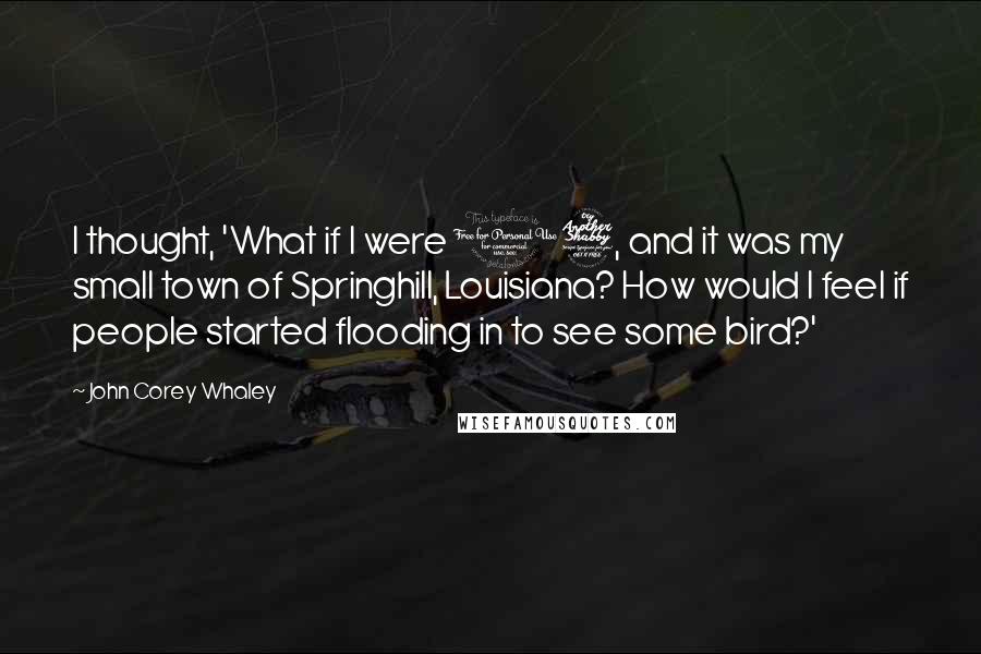 John Corey Whaley Quotes: I thought, 'What if I were 17, and it was my small town of Springhill, Louisiana? How would I feel if people started flooding in to see some bird?'