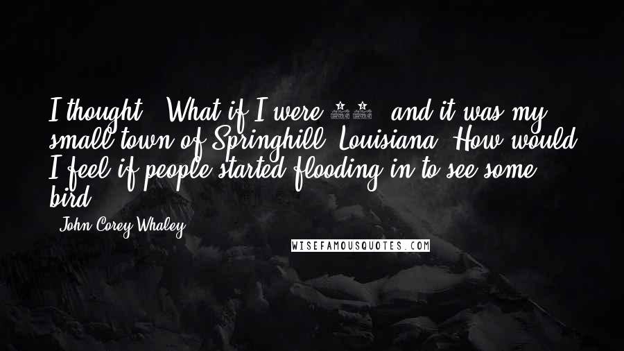 John Corey Whaley Quotes: I thought, 'What if I were 17, and it was my small town of Springhill, Louisiana? How would I feel if people started flooding in to see some bird?'