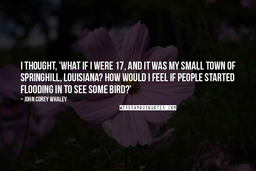 John Corey Whaley Quotes: I thought, 'What if I were 17, and it was my small town of Springhill, Louisiana? How would I feel if people started flooding in to see some bird?'