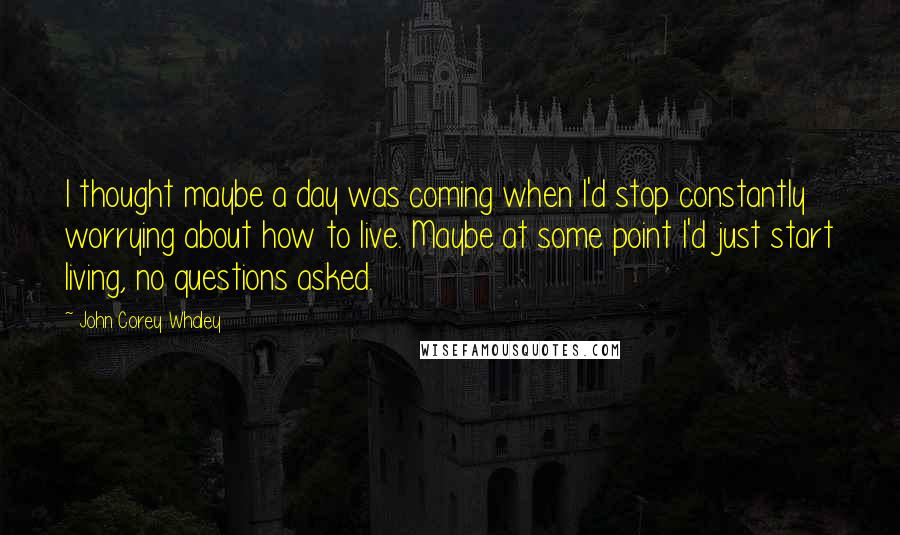 John Corey Whaley Quotes: I thought maybe a day was coming when I'd stop constantly worrying about how to live. Maybe at some point I'd just start living, no questions asked.