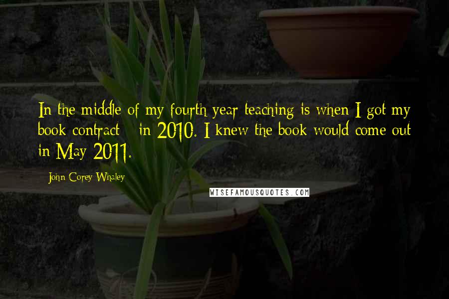 John Corey Whaley Quotes: In the middle of my fourth year teaching is when I got my book contract - in 2010. I knew the book would come out in May 2011.