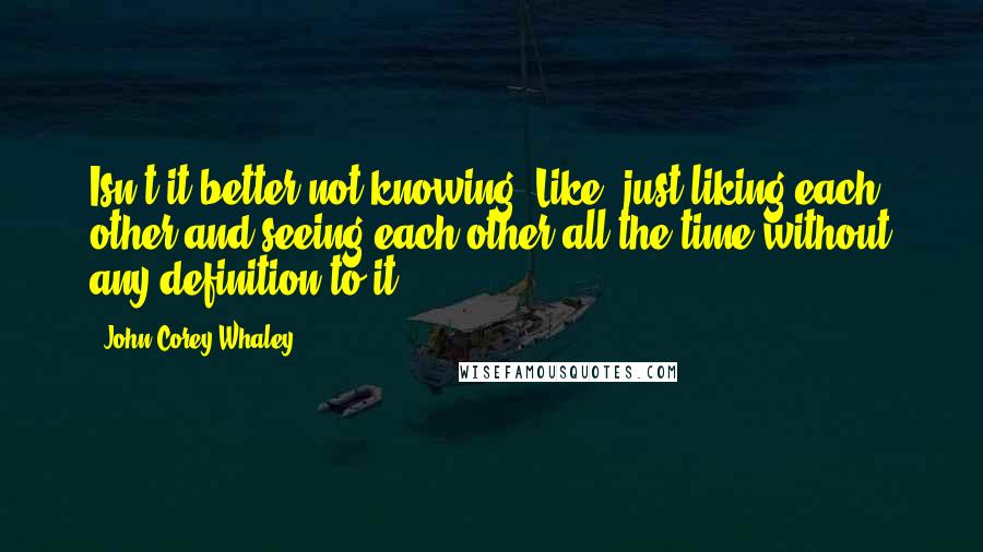 John Corey Whaley Quotes: Isn't it better not knowing? Like, just liking each other and seeing each other all the time without any definition to it?