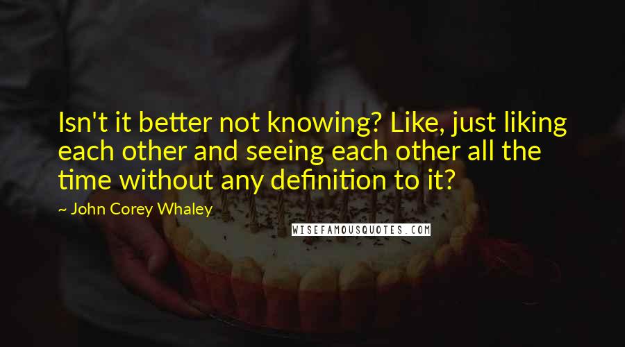 John Corey Whaley Quotes: Isn't it better not knowing? Like, just liking each other and seeing each other all the time without any definition to it?