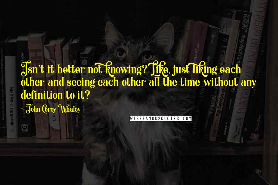 John Corey Whaley Quotes: Isn't it better not knowing? Like, just liking each other and seeing each other all the time without any definition to it?