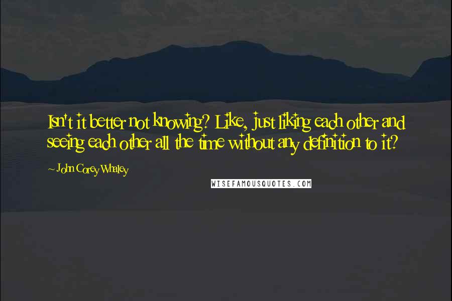 John Corey Whaley Quotes: Isn't it better not knowing? Like, just liking each other and seeing each other all the time without any definition to it?