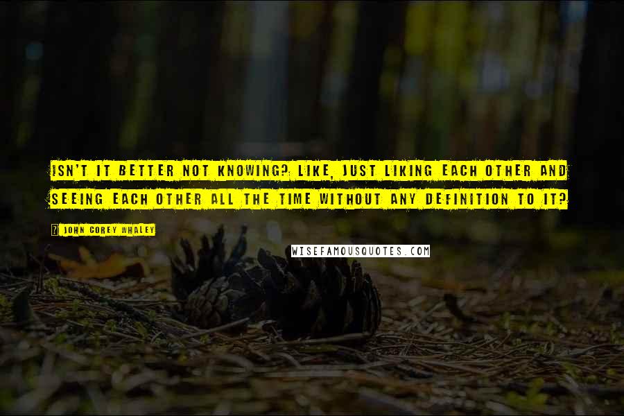 John Corey Whaley Quotes: Isn't it better not knowing? Like, just liking each other and seeing each other all the time without any definition to it?