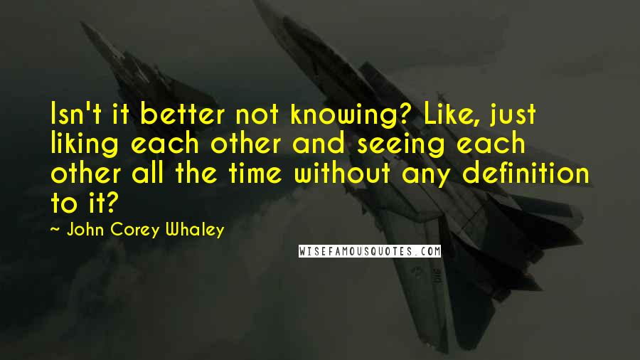 John Corey Whaley Quotes: Isn't it better not knowing? Like, just liking each other and seeing each other all the time without any definition to it?