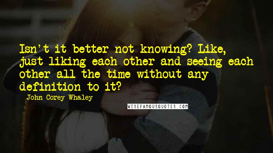 John Corey Whaley Quotes: Isn't it better not knowing? Like, just liking each other and seeing each other all the time without any definition to it?