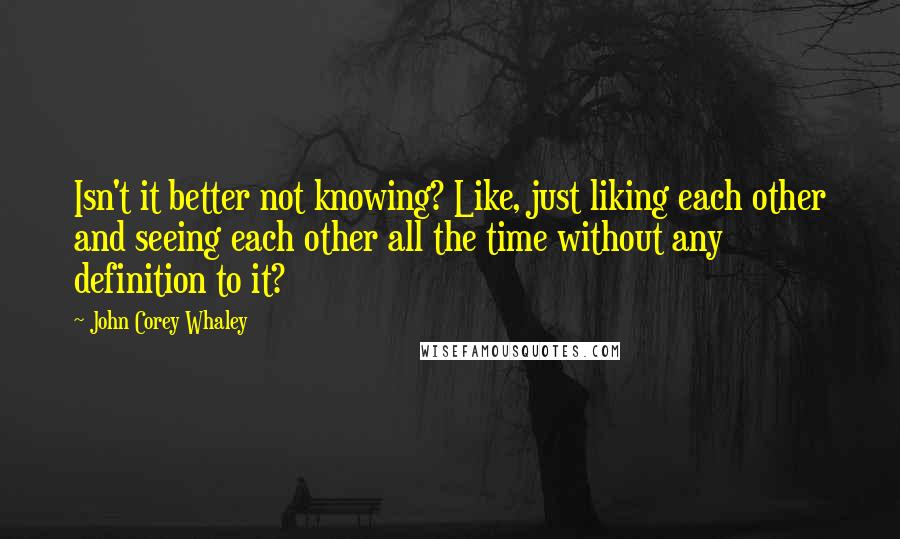 John Corey Whaley Quotes: Isn't it better not knowing? Like, just liking each other and seeing each other all the time without any definition to it?