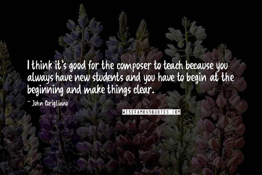 John Corigliano Quotes: I think it's good for the composer to teach because you always have new students and you have to begin at the beginning and make things clear.