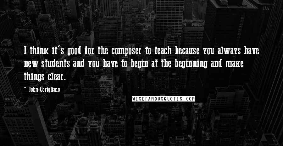 John Corigliano Quotes: I think it's good for the composer to teach because you always have new students and you have to begin at the beginning and make things clear.