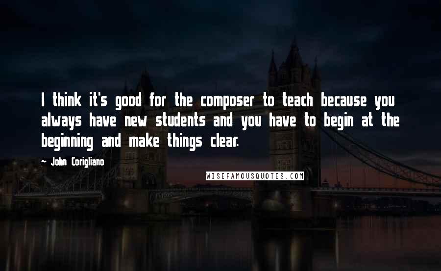 John Corigliano Quotes: I think it's good for the composer to teach because you always have new students and you have to begin at the beginning and make things clear.