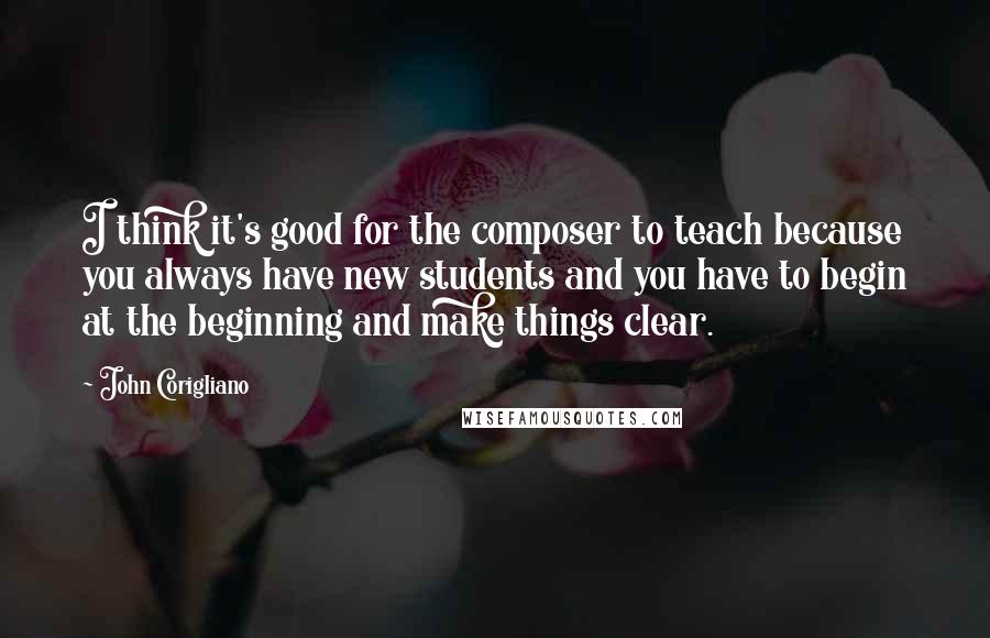 John Corigliano Quotes: I think it's good for the composer to teach because you always have new students and you have to begin at the beginning and make things clear.