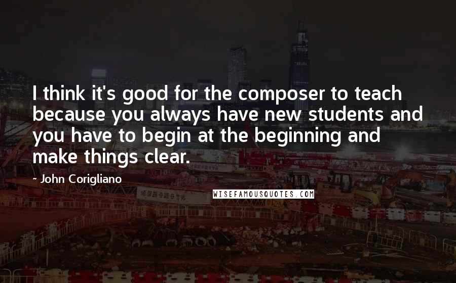 John Corigliano Quotes: I think it's good for the composer to teach because you always have new students and you have to begin at the beginning and make things clear.