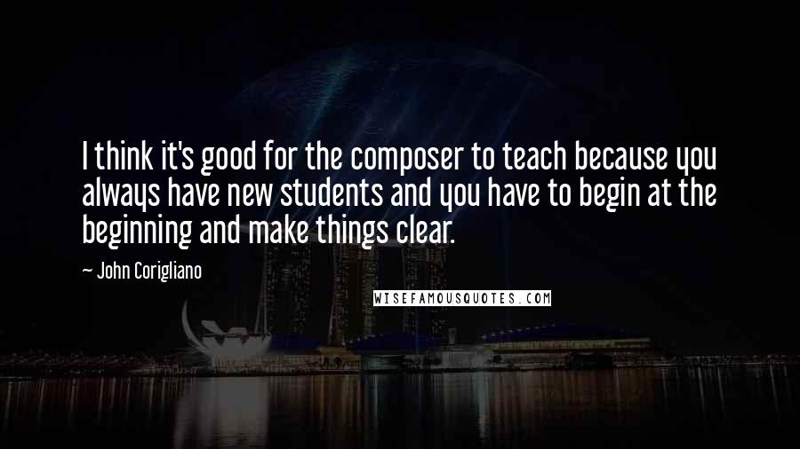 John Corigliano Quotes: I think it's good for the composer to teach because you always have new students and you have to begin at the beginning and make things clear.