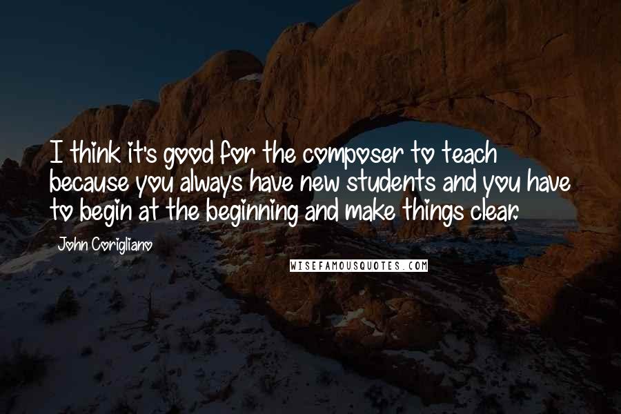 John Corigliano Quotes: I think it's good for the composer to teach because you always have new students and you have to begin at the beginning and make things clear.