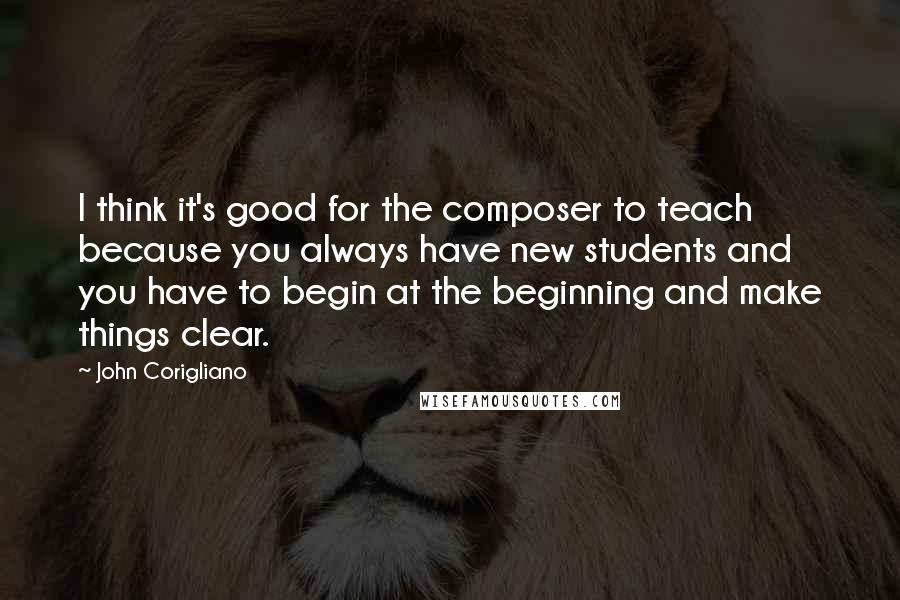 John Corigliano Quotes: I think it's good for the composer to teach because you always have new students and you have to begin at the beginning and make things clear.